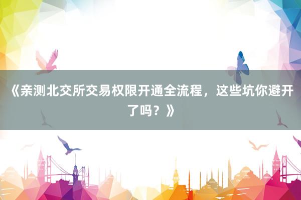 《亲测北交所交易权限开通全流程，这些坑你避开了吗？》