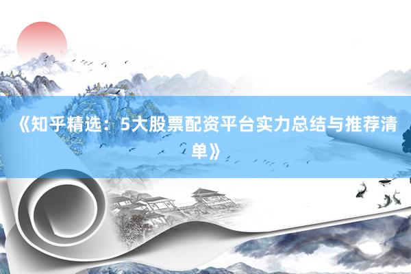 《知乎精选：5大股票配资平台实力总结与推荐清单》