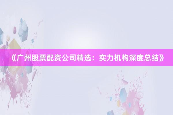 《广州股票配资公司精选：实力机构深度总结》