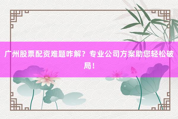 广州股票配资难题咋解？专业公司方案助您轻松破局！