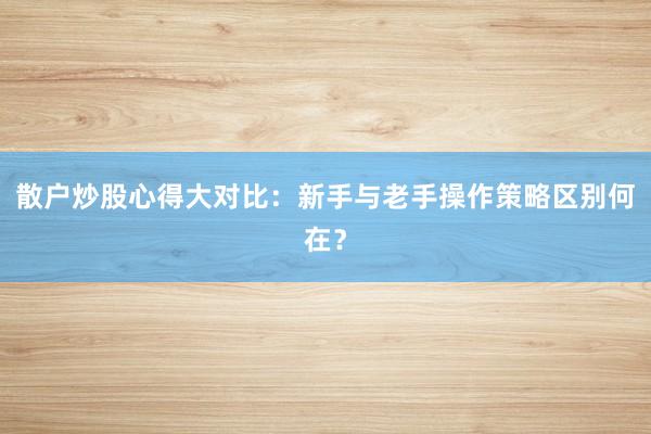 散户炒股心得大对比：新手与老手操作策略区别何在？