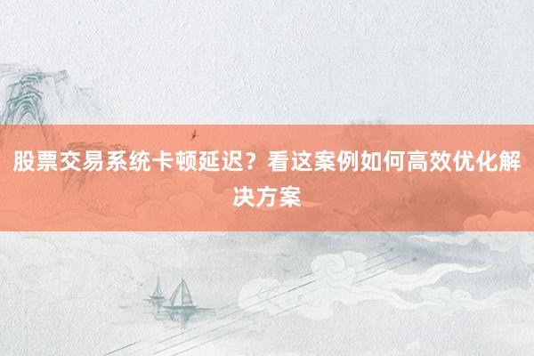 股票交易系统卡顿延迟？看这案例如何高效优化解决方案