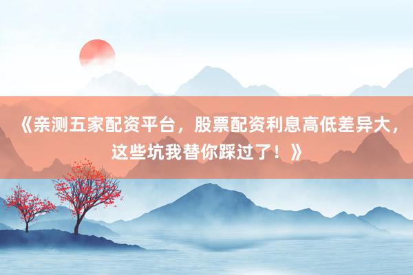 《亲测五家配资平台，股票配资利息高低差异大，这些坑我替你踩过了！》