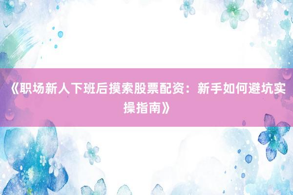 《职场新人下班后摸索股票配资：新手如何避坑实操指南》
