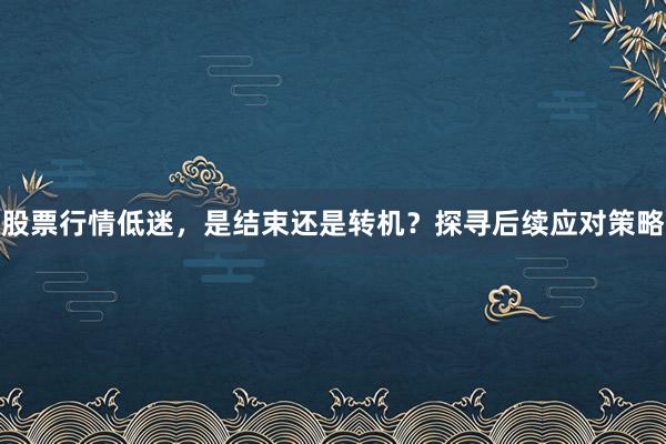 股票行情低迷，是结束还是转机？探寻后续应对策略