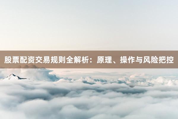 股票配资交易规则全解析：原理、操作与风险把控