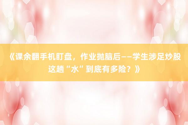 《课余翻手机盯盘，作业抛脑后——学生涉足炒股这趟“水”到底有多险？》