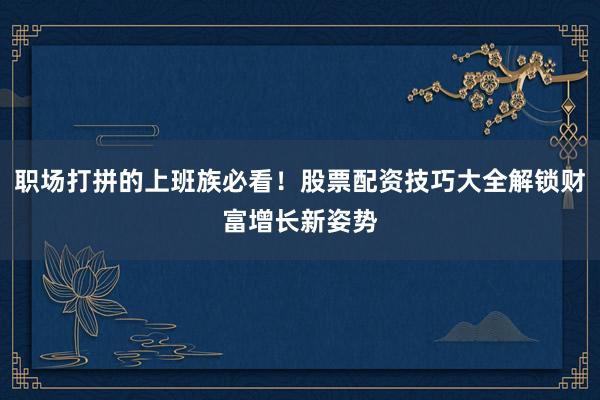 职场打拼的上班族必看！股票配资技巧大全解锁财富增长新姿势