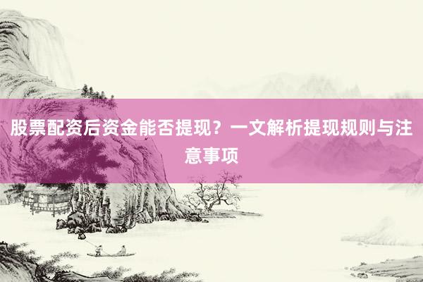 股票配资后资金能否提现？一文解析提现规则与注意事项