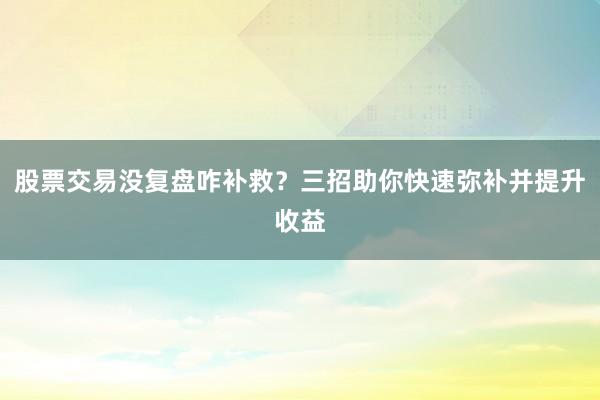 股票交易没复盘咋补救？三招助你快速弥补并提升收益