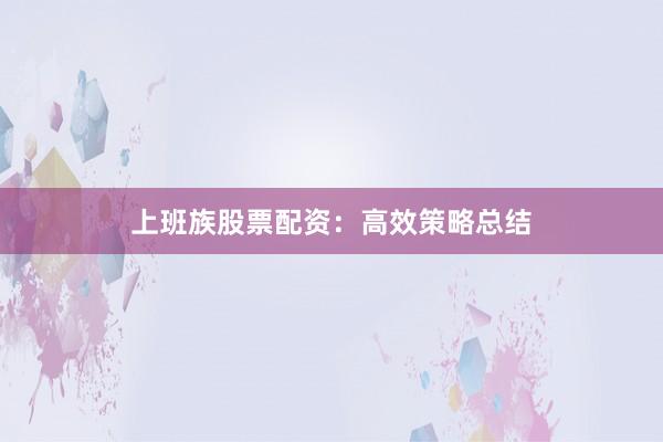 上班族股票配资：高效策略总结