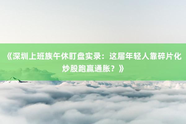 《深圳上班族午休盯盘实录：这届年轻人靠碎片化炒股跑赢通胀？》