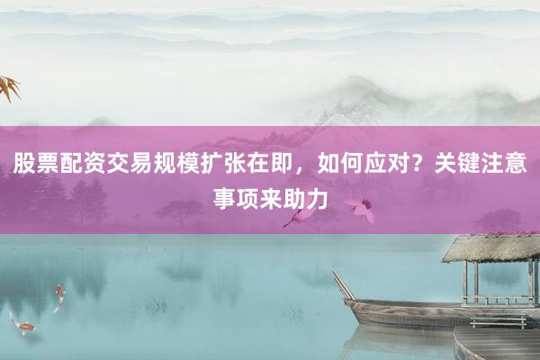 股票配资交易规模扩张在即，如何应对？关键注意事项来助力