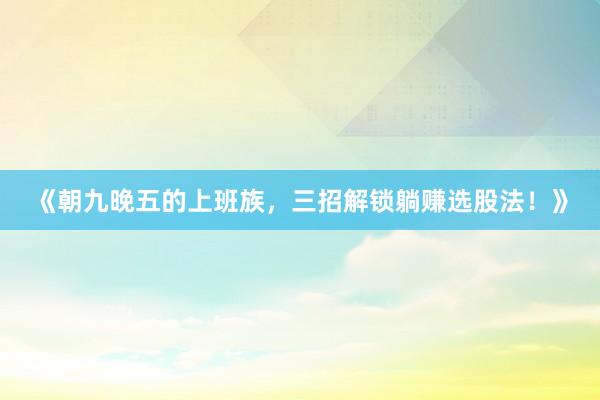 《朝九晚五的上班族，三招解锁躺赚选股法！》