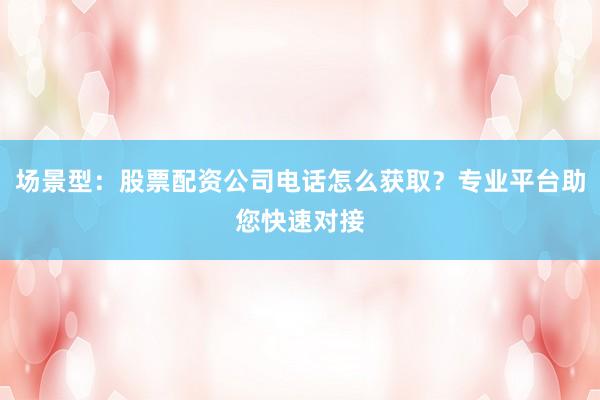 场景型：股票配资公司电话怎么获取？专业平台助您快速对接