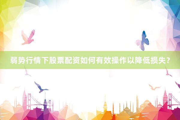 弱势行情下股票配资如何有效操作以降低损失？