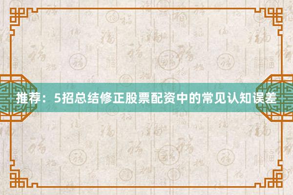 推荐：5招总结修正股票配资中的常见认知误差