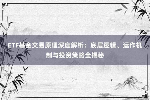 ETF基金交易原理深度解析：底层逻辑、运作机制与投资策略全揭秘