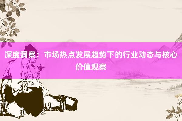 深度洞察：市场热点发展趋势下的行业动态与核心价值观察