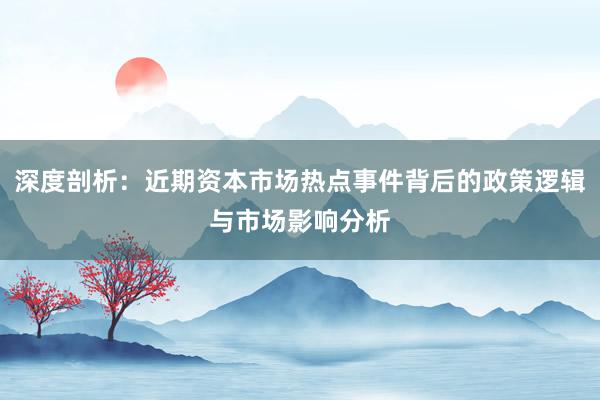 深度剖析：近期资本市场热点事件背后的政策逻辑与市场影响分析