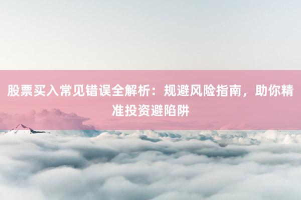 股票买入常见错误全解析：规避风险指南，助你精准投资避陷阱
