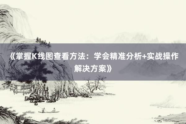 《掌握K线图查看方法：学会精准分析+实战操作解决方案》
