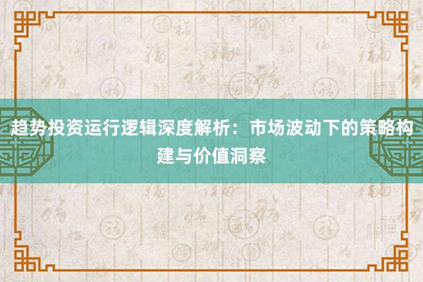 趋势投资运行逻辑深度解析：市场波动下的策略构建与价值洞察