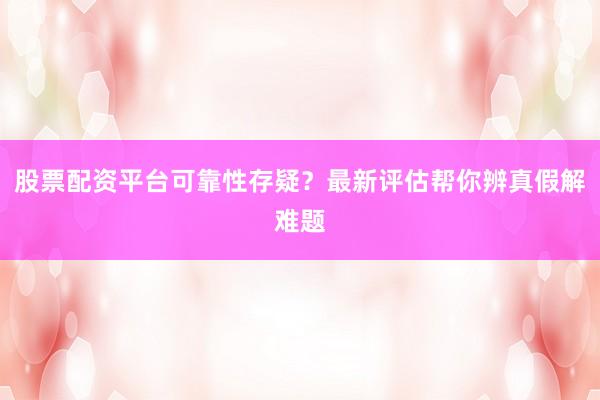 股票配资平台可靠性存疑？最新评估帮你辨真假解难题