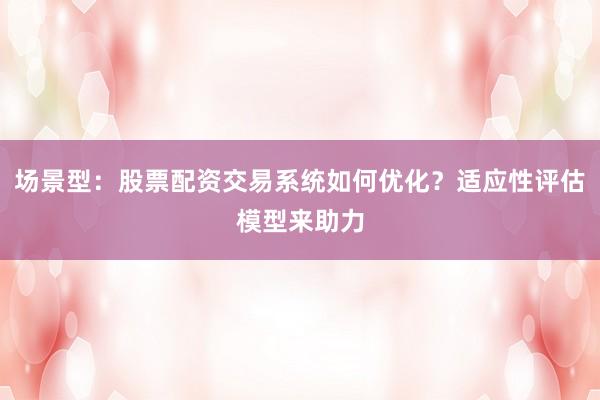 场景型：股票配资交易系统如何优化？适应性评估模型来助力