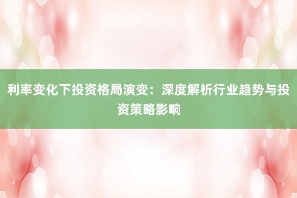 利率变化下投资格局演变：深度解析行业趋势与投资策略影响