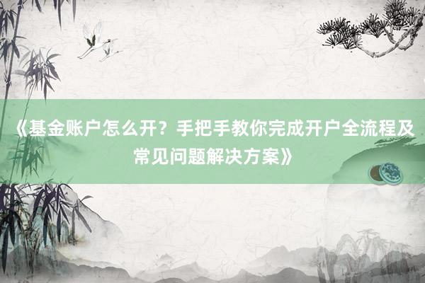 《基金账户怎么开？手把手教你完成开户全流程及常见问题解决方案》