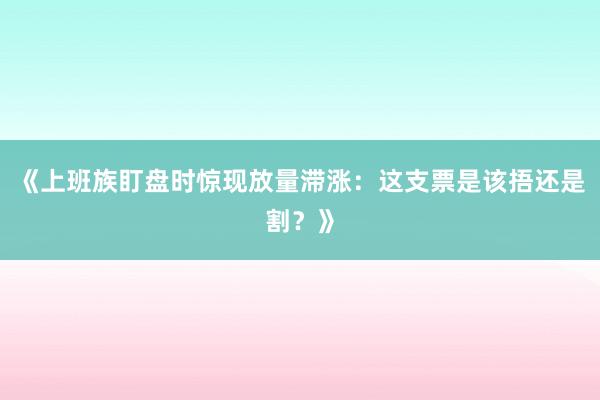 《上班族盯盘时惊现放量滞涨：这支票是该捂还是割？》