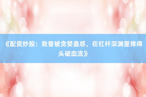 《配资炒股：我曾被贪婪蛊惑，在杠杆深渊里摔得头破血流》