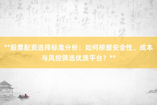 **股票配资选择标准分析：如何根据安全性、成本与风控筛选优质平台？**