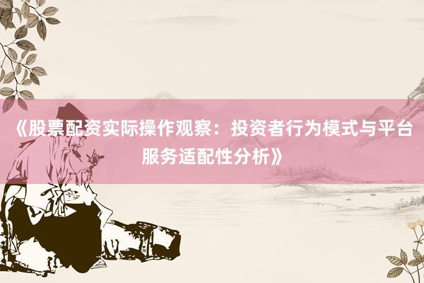 《股票配资实际操作观察：投资者行为模式与平台服务适配性分析》