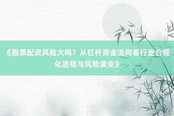 《股票配资风险大吗？从杠杆资金流向看行业合规化进程与风险演变》