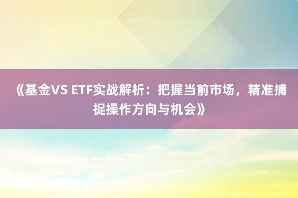 《基金VS ETF实战解析：把握当前市场，精准捕捉操作方向与机会》